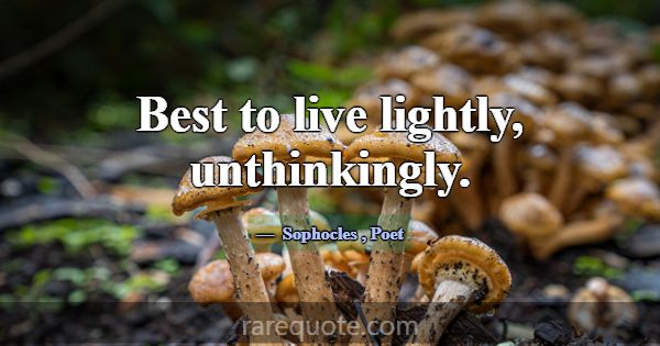 Best to live lightly, unthinkingly.... -Sophocles