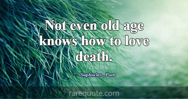 Not even old age knows how to love death.... -Sophocles