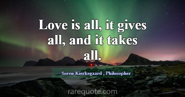 Love is all, it gives all, and it takes all.... -Soren Kierkegaard