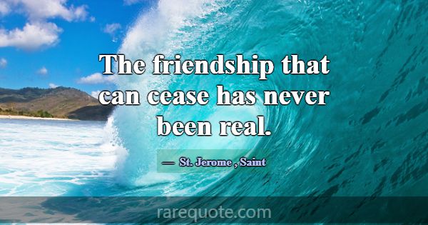 The friendship that can cease has never been real.... -St. Jerome