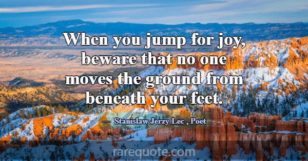 When you jump for joy, beware that no one moves th... -Stanislaw Jerzy Lec