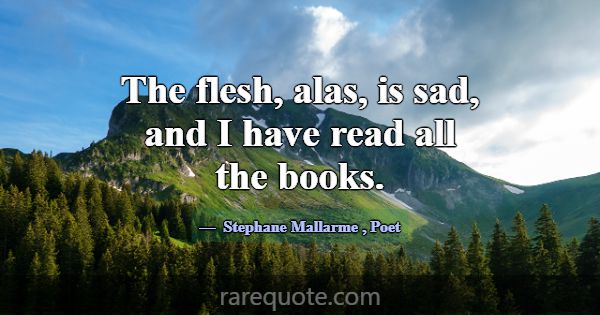 The flesh, alas, is sad, and I have read all the b... -Stephane Mallarme