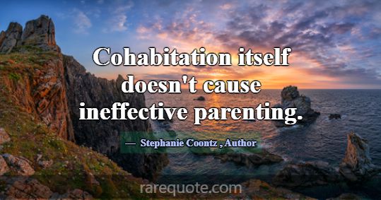 Cohabitation itself doesn't cause ineffective pare... -Stephanie Coontz