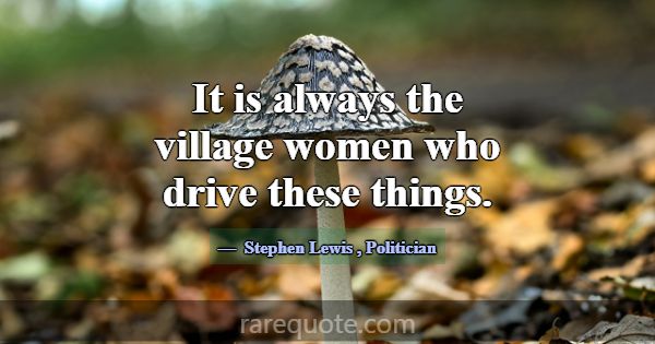 It is always the village women who drive these thi... -Stephen Lewis