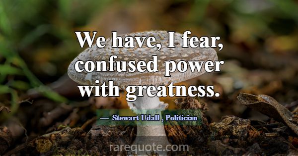 We have, I fear, confused power with greatness.... -Stewart Udall
