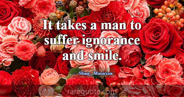 It takes a man to suffer ignorance and smile.... -Sting