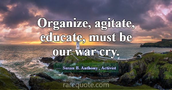 Organize, agitate, educate, must be our war cry.... -Susan B. Anthony