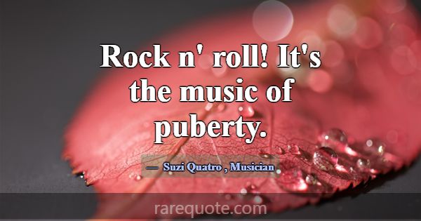 Rock n' roll! It's the music of puberty.... -Suzi Quatro