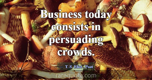 Business today consists in persuading crowds.... -T. S. Eliot
