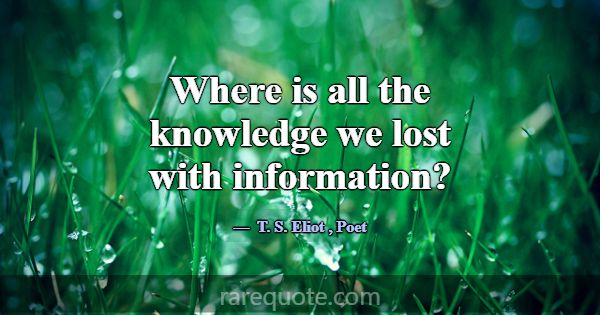 Where is all the knowledge we lost with informatio... -T. S. Eliot