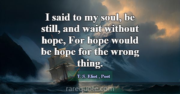 I said to my soul, be still, and wait without hope... -T. S. Eliot