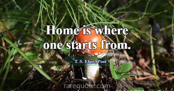 Home is where one starts from.... -T. S. Eliot