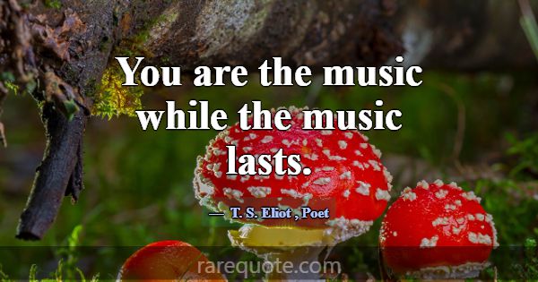 You are the music while the music lasts.... -T. S. Eliot