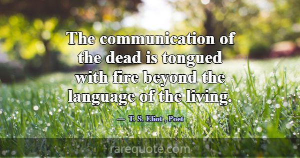 The communication of the dead is tongued with fire... -T. S. Eliot