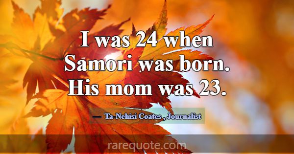 I was 24 when Samori was born. His mom was 23.... -Ta-Nehisi Coates
