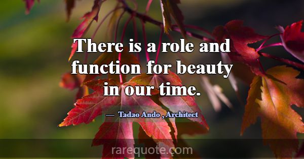 There is a role and function for beauty in our tim... -Tadao Ando