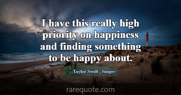 I have this really high priority on happiness and ... -Taylor Swift
