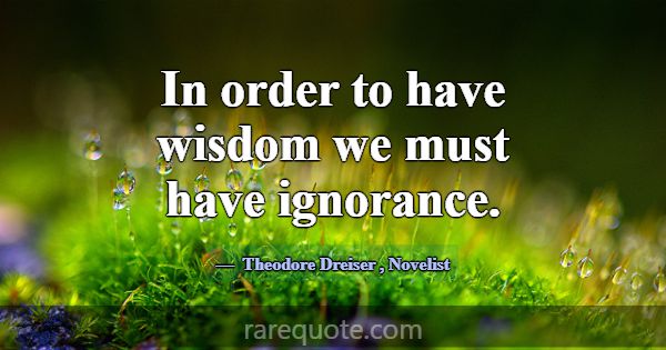 In order to have wisdom we must have ignorance.... -Theodore Dreiser