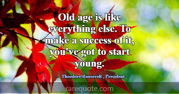 Old age is like everything else. To make a success... -Theodore Roosevelt