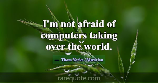 I'm not afraid of computers taking over the world.... -Thom Yorke
