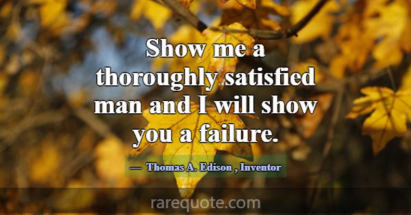Show me a thoroughly satisfied man and I will show... -Thomas A. Edison