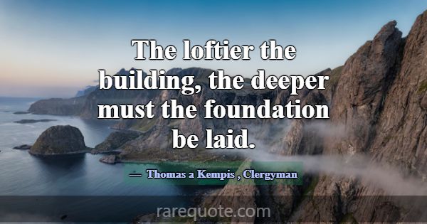 The loftier the building, the deeper must the foun... -Thomas a Kempis
