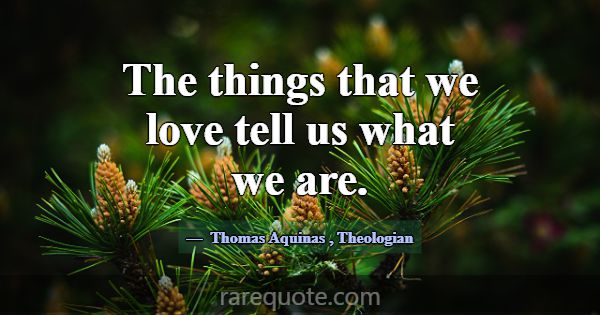 The things that we love tell us what we are.... -Thomas Aquinas