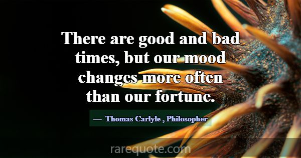 There are good and bad times, but our mood changes... -Thomas Carlyle