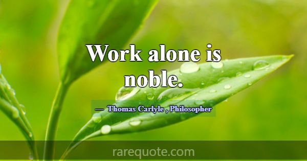 Work alone is noble.... -Thomas Carlyle
