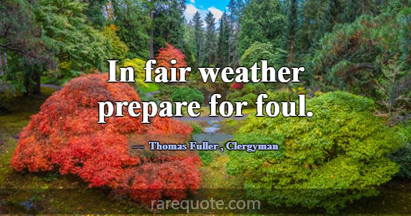 In fair weather prepare for foul.... -Thomas Fuller