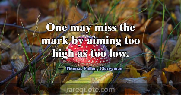 One may miss the mark by aiming too high as too lo... -Thomas Fuller