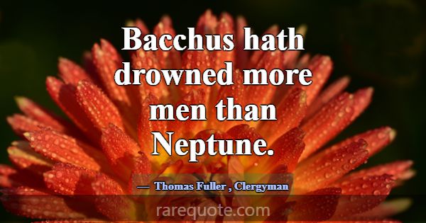 Bacchus hath drowned more men than Neptune.... -Thomas Fuller
