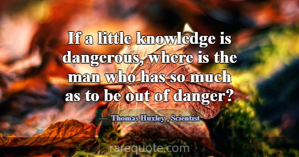 If a little knowledge is dangerous, where is the m... -Thomas Huxley