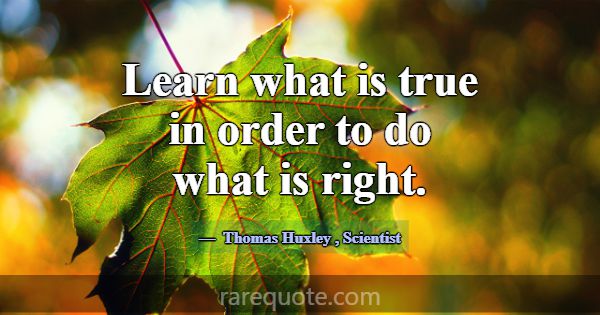 Learn what is true in order to do what is right.... -Thomas Huxley