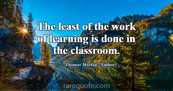 The least of the work of learning is done in the c... -Thomas Merton