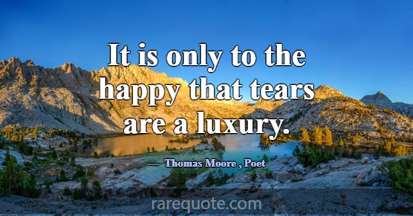 It is only to the happy that tears are a luxury.... -Thomas Moore