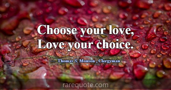 Choose your love, Love your choice.... -Thomas S. Monson