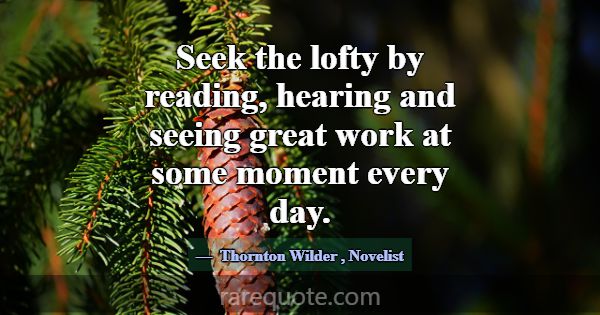 Seek the lofty by reading, hearing and seeing grea... -Thornton Wilder