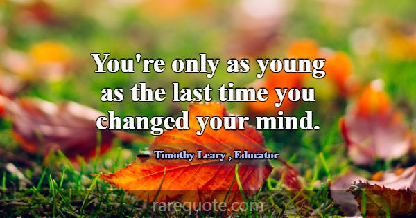 You're only as young as the last time you changed ... -Timothy Leary