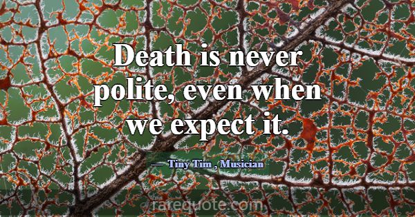 Death is never polite, even when we expect it.... -Tiny Tim