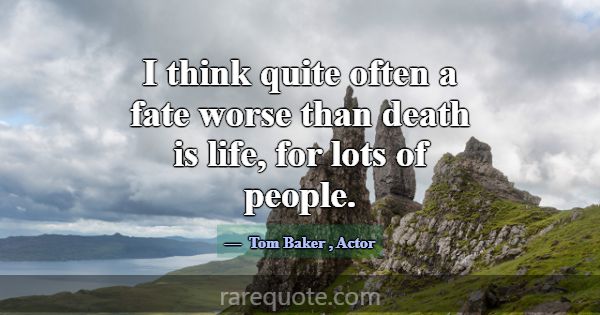 I think quite often a fate worse than death is lif... -Tom Baker