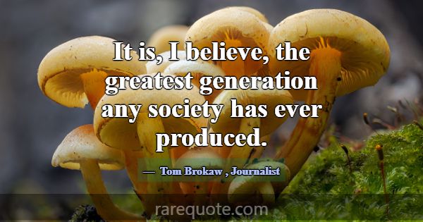 It is, I believe, the greatest generation any soci... -Tom Brokaw
