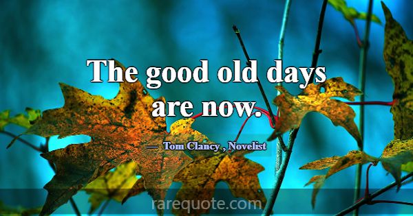 The good old days are now.... -Tom Clancy