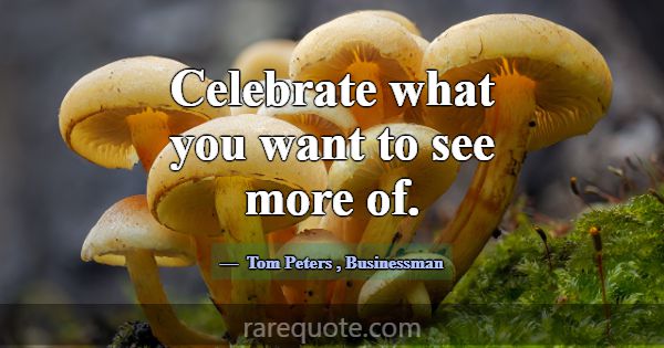 Celebrate what you want to see more of.... -Tom Peters