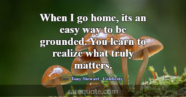 When I go home, its an easy way to be grounded. Yo... -Tony Stewart