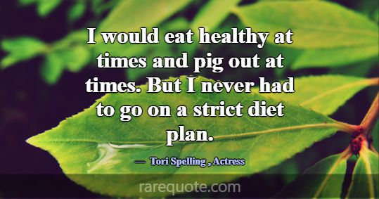 I would eat healthy at times and pig out at times.... -Tori Spelling