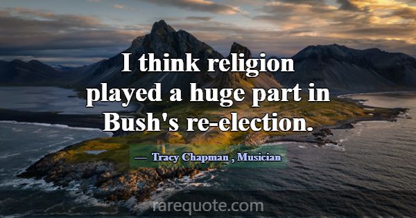 I think religion played a huge part in Bush's re-e... -Tracy Chapman