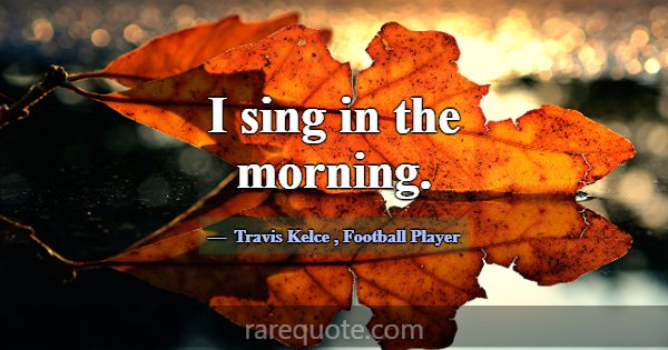 I sing in the morning.... -Travis Kelce