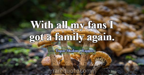 With all my fans I got a family again.... -Tupac Shakur