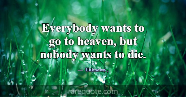 Everybody wants to go to heaven, but nobody wants ... -Unknown